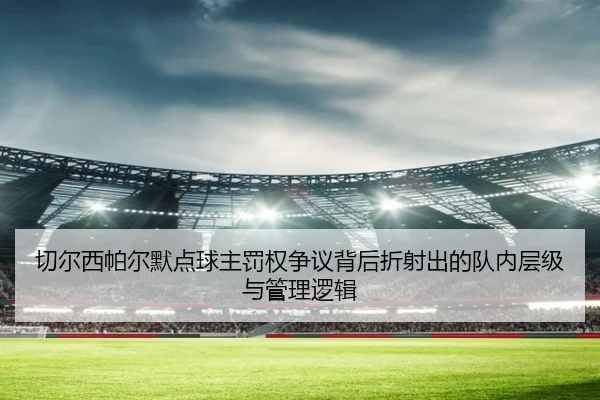 切尔西帕尔默点球主罚权争议背后折射出的队内层级与管理逻辑
