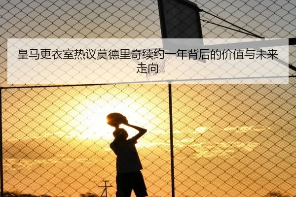 皇马更衣室热议莫德里奇续约一年背后的价值与未来走向 | kaiyun