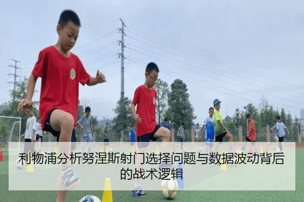 利物浦分析努涅斯射门选择问题与数据波动背后的战术逻辑 - kaiyun