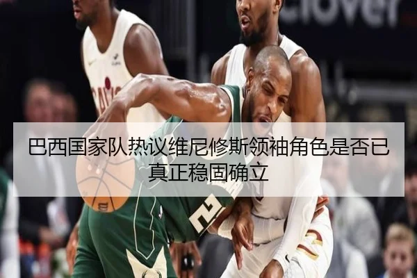 巴西国家队热议维尼修斯领袖角色是否已真正稳固确立（kaiyun）